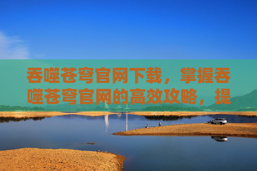 吞噬苍穹官网下载,掌握吞噬苍穹官网的高效攻略,提升游戏体验 吞噬苍穹官网下载,掌握吞噬苍穹官网的高效攻略,提升游戏体验