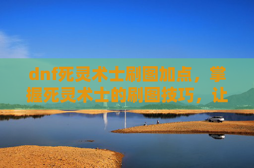 dnf死灵术士刷图加点，掌握死灵术士的刷图技巧，让你在DNF中轻松制胜
