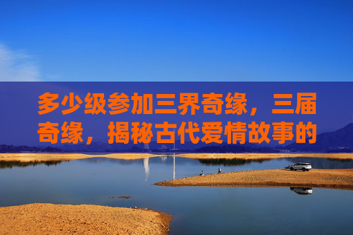 多少级参加三界奇缘,三届奇缘,揭秘古代爱情故事的神秘面纱 多少级参加三界奇缘,三届奇缘,揭秘古代爱情故事的神秘面纱