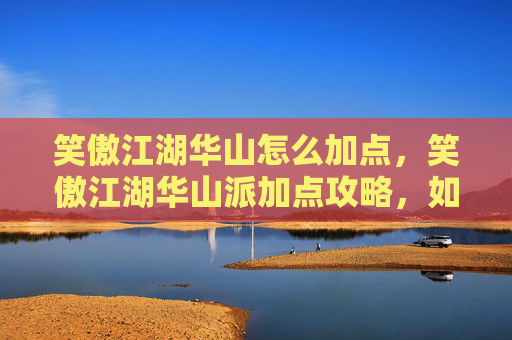 笑傲江湖华山怎么加点，笑傲江湖华山派加点攻略，如何打造最强华山弟子？