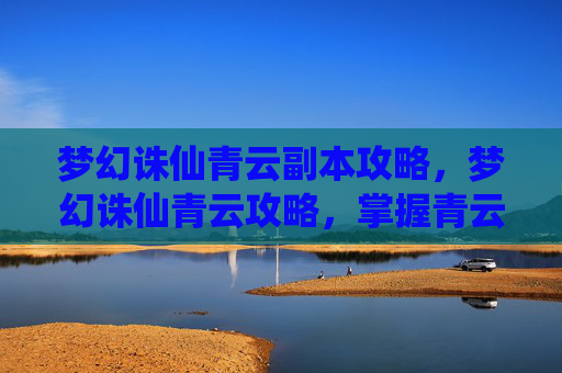 梦幻诛仙青云副本攻略,梦幻诛仙青云攻略,掌握青云门的精髓与技巧 梦幻诛仙青云副本攻略,梦幻诛仙青云攻略,掌握青云门的精髓与技巧