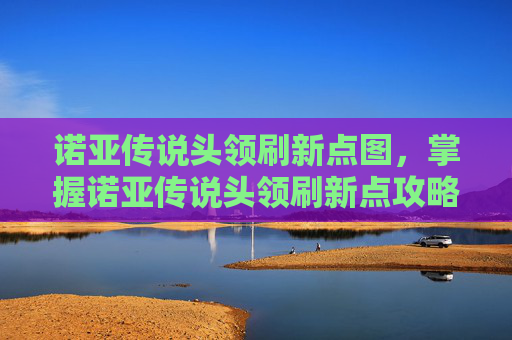 诺亚传说头领刷新点图，掌握诺亚传说头领刷新点攻略，成为高阶玩家不是梦！