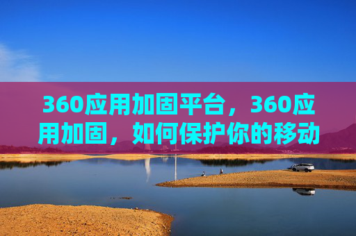 360应用加固平台,360应用加固,如何保护你的移动设备免受恶意软件侵害? 360应用加固平台,360应用加固,如何保护你的移动设备免受恶意软件侵害?