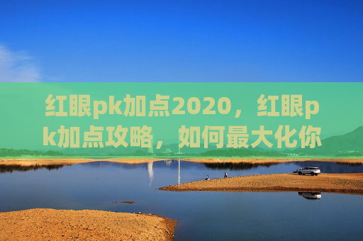 红眼pk加点2020,红眼pk加点攻略,如何最大化你的输出与生存能力 红眼pk加点2020,红眼pk加点攻略,如何最大化你的输出与生存能力