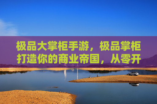 极品大掌柜手游，极品掌柜打造你的商业帝国，从零开始的创业指南