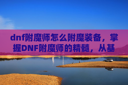 dnf附魔师怎么附魔装备,掌握DNF附魔师的精髓,从基础到高级附魔技巧 dnf附魔师怎么附魔装备,掌握DNF附魔师的精髓,从基础到高级附魔技巧