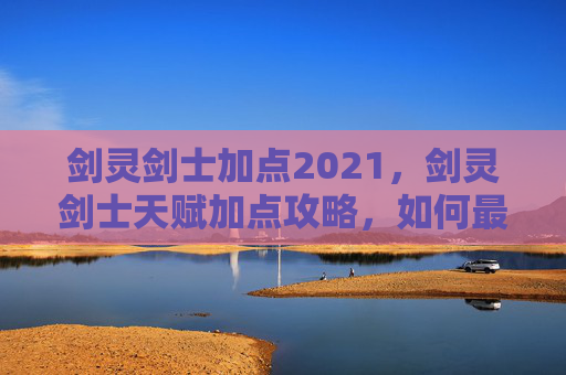 剑灵剑士加点2021,剑灵剑士天赋加点攻略,如何最大化你的战斗力 剑灵剑士加点2021,剑灵剑士天赋加点攻略,如何最大化你的战斗力