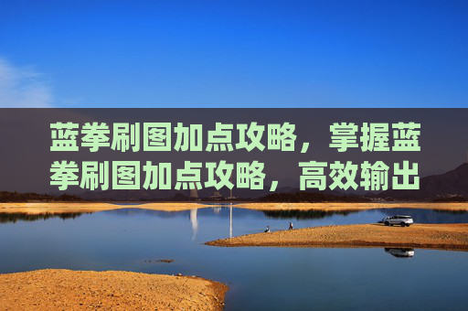 蓝拳刷图加点攻略，掌握蓝拳刷图加点攻略，高效输出与生存技巧