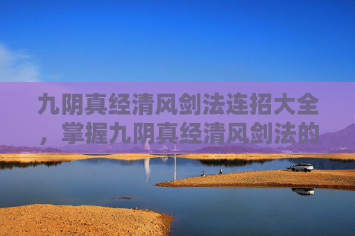 九阴真经清风剑法连招大全，掌握九阴真经清风剑法的连招技巧，让你在江湖中游刃有余