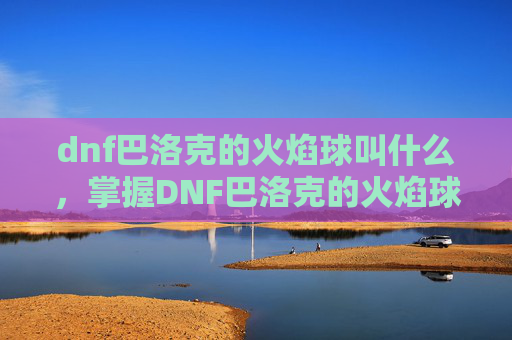 dnf巴洛克的火焰球叫什么，掌握DNF巴洛克的火焰球，全面攻略