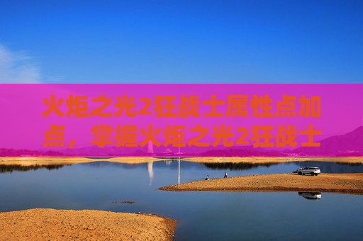 火炬之光2狂战士属性点加点，掌握火炬之光2狂战士的精髓，全面属性攻略