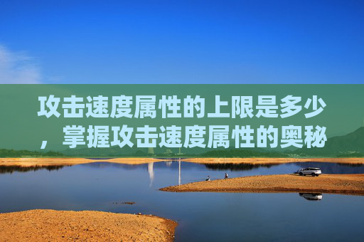 攻击速度属性的上限是多少,掌握攻击速度属性的奥秘,提升角色战斗力的关键 攻击速度属性的上限是多少,掌握攻击速度属性的奥秘,提升角色战斗力的关键