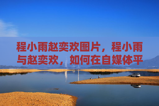 程小雨赵奕欢图片,程小雨与赵奕欢,如何在自媒体平台上塑造独特个人品牌 程小雨赵奕欢图片,程小雨与赵奕欢,如何在自媒体平台上塑造独特个人品牌