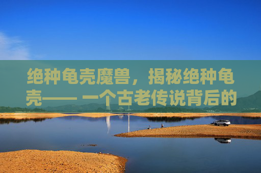 绝种龟壳魔兽,揭秘绝种龟壳—— 一个古老传说背后的真相 绝种龟壳魔兽,揭秘绝种龟壳—— 一个古老传说背后的真相