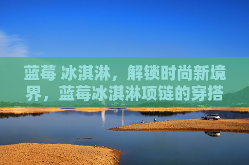 蓝莓 冰淇淋，解锁时尚新境界，蓝莓冰淇淋项链的穿搭攻略