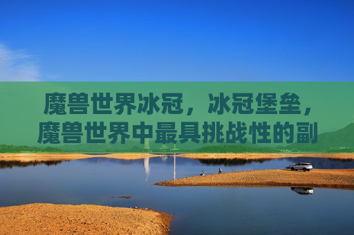 魔兽世界冰冠,冰冠堡垒,魔兽世界中最具挑战性的副本攻略 魔兽世界冰冠,冰冠堡垒,魔兽世界中最具挑战性的副本攻略