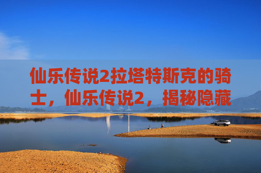 仙乐传说2拉塔特斯克的骑士,仙乐传说2,揭秘隐藏的秘境与终极挑战 仙乐传说2拉塔特斯克的骑士,仙乐传说2,揭秘隐藏的秘境与终极挑战