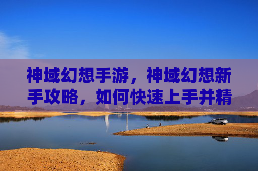 神域幻想手游,神域幻想新手攻略,如何快速上手并精通这个充满魔法与冒险的世界 神域幻想手游,神域幻想新手攻略,如何快速上手并精通这个充满魔法与冒险的世界