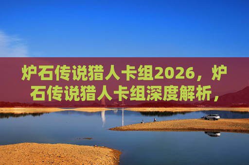 炉石传说猎人卡组2026,炉石传说猎人卡组深度解析,构建你的狩猎大师之路 炉石传说猎人卡组2026,炉石传说猎人卡组深度解析,构建你的狩猎大师之路