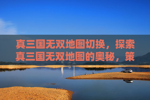 真三国无双地图切换,探索真三国无双地图的奥秘,策略与技巧 真三国无双地图切换,探索真三国无双地图的奥秘,策略与技巧