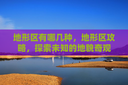 地形区有哪几种,地形区攻略,探索未知的地貌奇观 地形区有哪几种,地形区攻略,探索未知的地貌奇观