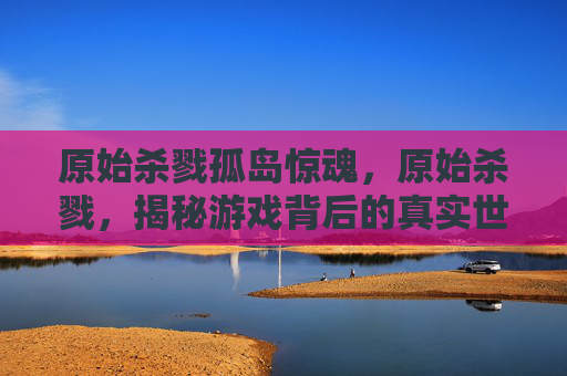 原始杀戮孤岛惊魂,原始杀戮,揭秘游戏背后的真实世界 原始杀戮孤岛惊魂,原始杀戮,揭秘游戏背后的真实世界