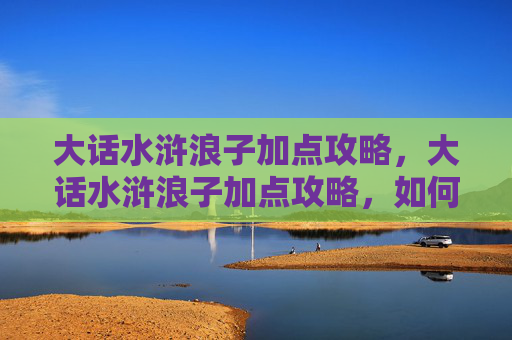 大话水浒浪子加点攻略,大话水浒浪子加点攻略,如何打造最强角色 大话水浒浪子加点攻略,大话水浒浪子加点攻略,如何打造最强角色