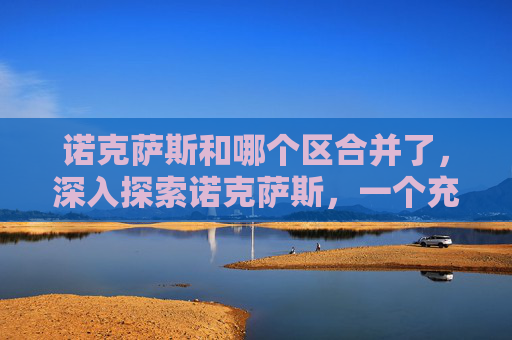诺克萨斯和哪个区合并了,深入探索诺克萨斯,一个充满挑战与机遇的奇幻世界 诺克萨斯和哪个区合并了,深入探索诺克萨斯,一个充满挑战与机遇的奇幻世界