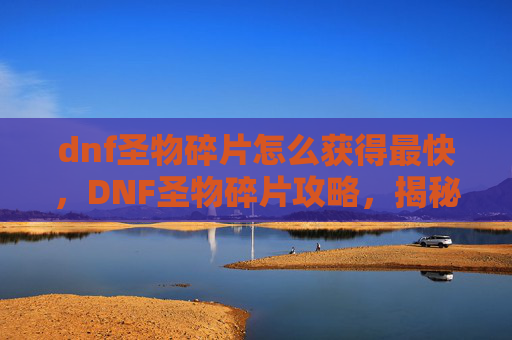 dnf圣物碎片怎么获得最快,DNF圣物碎片攻略,揭秘如何高效获取这些珍贵资源 dnf圣物碎片怎么获得最快,DNF圣物碎片攻略,揭秘如何高效获取这些珍贵资源