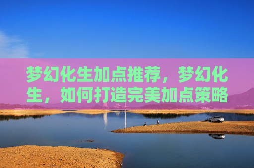 梦幻化生加点推荐,梦幻化生,如何打造完美加点策略? 梦幻化生加点推荐,梦幻化生,如何打造完美加点策略?