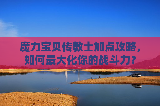 魔力宝贝传教士加点攻略，如何最大化你的战斗力？