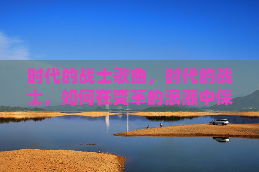 时代的战士歌曲,时代的战士,如何在变革的浪潮中保持竞争力 时代的战士歌曲,时代的战士,如何在变革的浪潮中保持竞争力