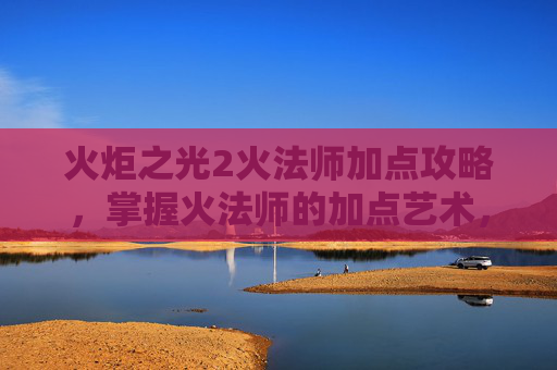 火炬之光2火法师加点攻略,掌握火法师的加点艺术,火炬之光2中的角色塑造 火炬之光2火法师加点攻略,掌握火法师的加点艺术,火炬之光2中的角色塑造