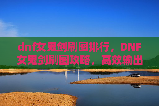 dnf女鬼剑刷图排行，DNF女鬼剑刷图攻略，高效输出与技巧详解