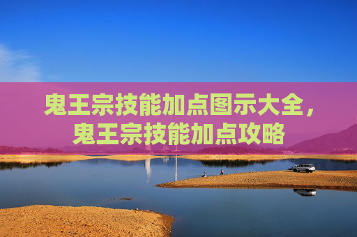 鬼王宗技能加点图示大全,鬼王宗技能加点攻略 鬼王宗技能加点图示大全,鬼王宗技能加点攻略