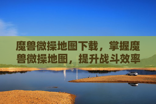 魔兽微操地图下载,掌握魔兽微操地图,提升战斗效率与策略深度 魔兽微操地图下载,掌握魔兽微操地图,提升战斗效率与策略深度