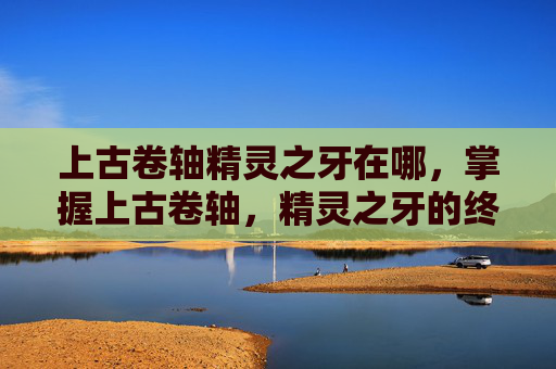 上古卷轴精灵之牙在哪，掌握上古卷轴，精灵之牙的终极出口攻略