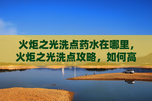 火炬之光洗点药水在哪里，火炬之光洗点攻略，如何高效利用资源，打造个性化角色