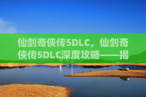 仙剑奇侠传5DLC,仙剑奇侠传5DLC深度攻略——揭开隐藏剧情与新角色的秘密 仙剑奇侠传5DLC,仙剑奇侠传5DLC深度攻略——揭开隐藏剧情与新角色的秘密