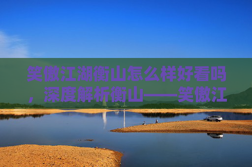 笑傲江湖衡山怎么样好看吗,深度解析衡山——笑傲江湖中的神秘之地 笑傲江湖衡山怎么样好看吗,深度解析衡山——笑傲江湖中的神秘之地