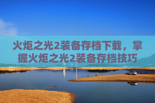 火炬之光2装备存档下载，掌握火炬之光2装备存档技巧，让你的游戏之路更加顺畅