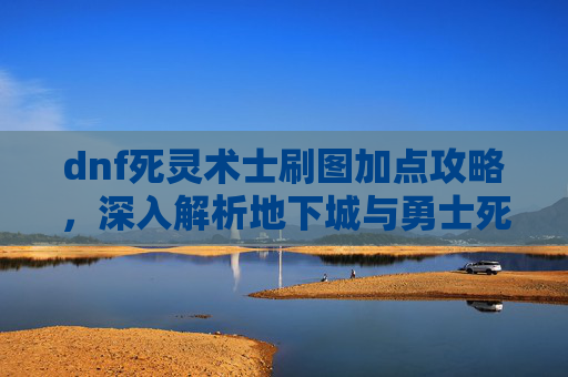 dnf死灵术士刷图加点攻略，深入解析地下城与勇士死灵术士刷图加点策略
