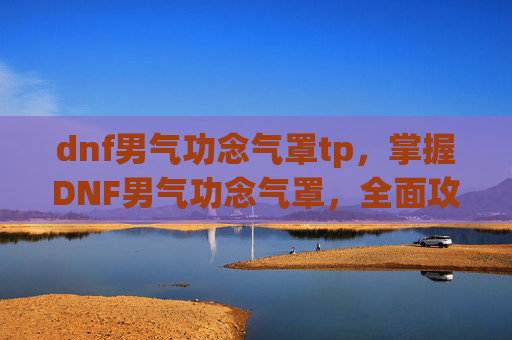 dnf男气功念气罩tp，掌握DNF男气功念气罩，全面攻略