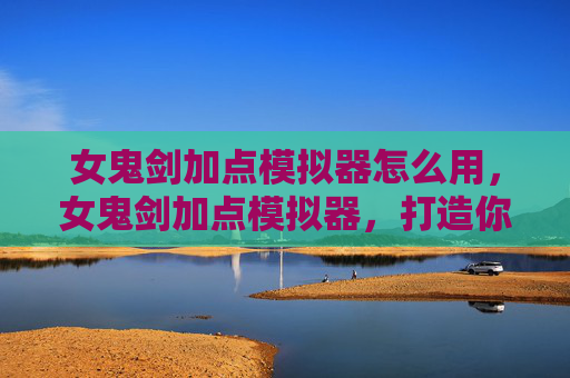 女鬼剑加点模拟器怎么用，女鬼剑加点模拟器，打造你的专属剑术之路