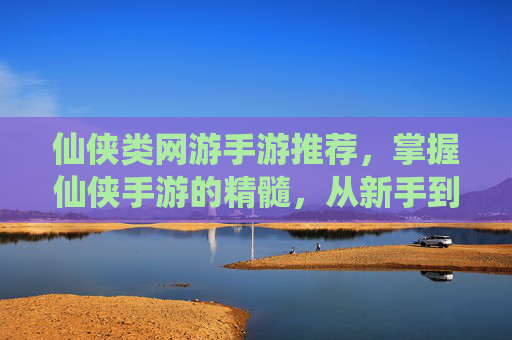 仙侠类网游手游推荐,掌握仙侠手游的精髓,从新手到高手的成长之路 仙侠类网游手游推荐,掌握仙侠手游的精髓,从新手到高手的成长之路