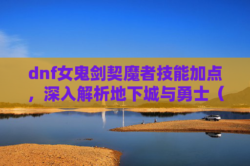 dnf女鬼剑契魔者技能加点，深入解析地下城与勇士（DNF）女鬼剑契魔者角色加点策略