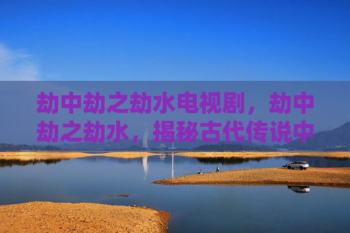 劫中劫之劫水电视剧，劫中劫之劫水，揭秘古代传说中的神秘水域