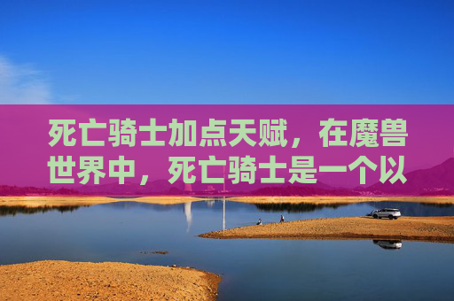 死亡骑士加点天赋，在魔兽世界中，死亡骑士是一个以高伤害输出和强大的生存能力为特点的职业。加点策略对于提升角色的战斗效率至关重要。以下是一份关于死亡骑士的加点攻略，旨在帮助玩家优化技能配置，最大化其战斗潜力
