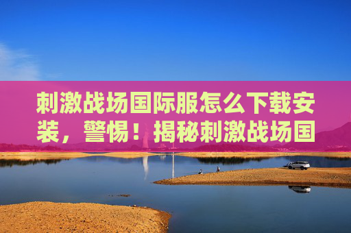 刺激战场国际服怎么下载安装,警惕!揭秘刺激战场国际服下载的陷阱与风险 刺激战场国际服怎么下载安装,警惕!揭秘刺激战场国际服下载的陷阱与风险