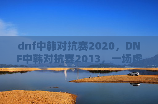 dnf中韩对抗赛2020,DNF中韩对抗赛2013,一场虚拟世界的较量 dnf中韩对抗赛2020,DNF中韩对抗赛2013,一场虚拟世界的较量